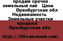 продам срочно земельный пай › Цена ­ 40 000 - Оренбургская обл. Недвижимость » Земельные участки продажа   . Оренбургская обл.